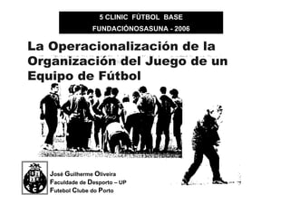 5 CLINIC FÚTBOL BASE
FUNDACIÓNOSASUNA - 2006

La Operacionalización de la
Organización del Juego de un
Equipo de Fútbol

José Guilherme Oliveira
Faculdade de Desporto – UP
Futebol Clube do Porto

 
