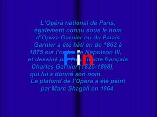 - Miki Pitish  L’Opéra national de Paris, également connu sous le nom d’Opéra Garnier ou du Palais Garnier a été bâti en de 1862 à 1875 sur l'ordre de Napoleon III,  et dessiné par l'architecte français Charles Garnier (1825-1898),  qui lui a donné son nom.  Le plafond de l’Opera a été peint par Marc Shagall en 1964. F i n 
