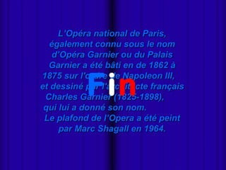 L’Opéra national de Paris,
  également connu sous le nom
   d’Opéra Garnier ou du Palais
  Garnier a été bâti en de 1862 à


           Fin
1875 sur l'ordre de Napoleon III,
et dessiné par l'architecte français
 Charles Garnier (1825-1898),
 qui lui a donné son nom.
 Le plafond de l’Opera a été peint
     par Marc Shagall en 1964.
 