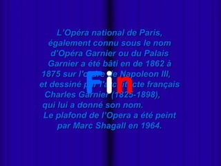 
L’Opéra national de Paris,L’Opéra national de Paris,
également connu sous le nomégalement connu sous le nom
d’Opéra Garnier ou du Palaisd’Opéra Garnier ou du Palais
Garnier a été bâti en de 1862 àGarnier a été bâti en de 1862 à
1875 sur l'ordre de Napoleon III,1875 sur l'ordre de Napoleon III,
et dessiné par l'architecte françaiset dessiné par l'architecte français
Charles Garnier (1825-1898),Charles Garnier (1825-1898),
qui lui a donné son nom.qui lui a donné son nom.
Le plafond de l’Opera a été peintLe plafond de l’Opera a été peint
par Marc Shagall en 1964.par Marc Shagall en 1964.
Fin
