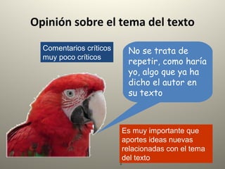 2
Opinión sobre el tema del texto
Comentarios críticos
muy poco críticos
No se trata de
repetir, como haría
yo, algo que ya ha
dicho el autor en
su texto
Es muy importante que
aportes ideas nuevas
relacionadas con el tema
del texto
 