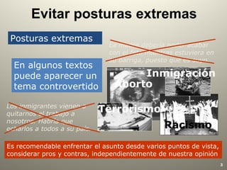 3
Evitar posturas extremas
Posturas extremas
En algunos textos
puede aparecer un
tema controvertido
Es recomendable enfrentar el asunto desde varios puntos de vista,
considerar pros y contras, independientemente de nuestra opinión
Los inmigrantes vienen a
quitarnos el trabajo a
nosotros. Habría que
echarlos a todos a su país.
La madre debería poder acabar
con el feto mientras estuviera en
su barriga, puesto que es suyo.
Aborto
Terrorismo
Racismo
Inmigración
 