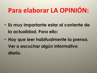 Para elaborar LA OPINIÓN:
• Es muy importante estar al corriente de
la actualidad. Para ello:
• Hay que leer habitualmente la prensa.
Ver o escuchar algún informativo
diario.
 
