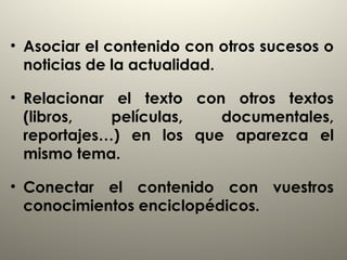 • Asociar el contenido con otros sucesos o
noticias de la actualidad.
• Relacionar el texto con otros textos
(libros, películas, documentales,
reportajes…) en los que aparezca el
mismo tema.
• Conectar el contenido con vuestros
conocimientos enciclopédicos.
 