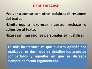 DEBE EVITARSE
•Volver a contar con otras palabras el resumen
del texto.
•Limitarnos a expresar nuestro rechazo o
adhesión al texto.
•Expresar impresiones personales sin justificar
Lo más interesante es que nuestra opinión sea
matizada, es decir que se detallen los aspectos
compartidos y aquellos en que se discrepa
siempre de forma argumentada.
 