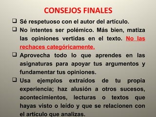 CONSEJOS FINALES
 Sé respetuoso con el autor del artículo.
 No intentes ser polémico. Más bien, matiza
las opiniones vertidas en el texto. No las
rechaces categóricamente.
 Aprovecha todo lo que aprendes en las
asignaturas para apoyar tus argumentos y
fundamentar tus opiniones.
 Usa ejemplos extraídos de tu propia
experiencia; haz alusión a otros sucesos,
acontecimientos, lecturas o textos que
hayas visto o leído y que se relacionen con
el artículo que analizas.
 