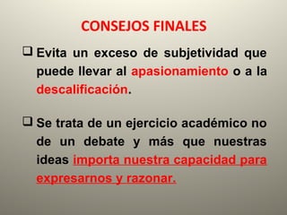 CONSEJOS FINALES
 Evita un exceso de subjetividad que
puede llevar al apasionamiento o a la
descalificación.
 Se trata de un ejercicio académico no
de un debate y más que nuestras
ideas importa nuestra capacidad para
expresarnos y razonar.
 