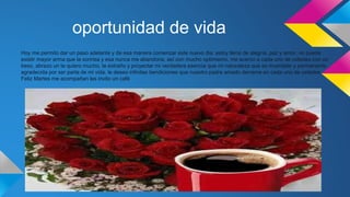 oportunidad de vida
Hoy me permito dar un paso adelante y de esa manera comenzar este nuevo dia, estoy llena de alegría, paz y amor, no puede
existir mayor arma que la sonrisa y esa nunca me abandona, así con mucho optimismo, me acerco a cada uno de ustedes con un
beso, abrazo un te quiero mucho, te extraño y proyectar mi verdadera esencia que mi naturaleza que es invariable y permanente ,
agradecida por ser parte de mi vida. le deseo infinitas bendiciones que nuestro padre amado derrame en cada uno de ustedes
Feliz Martes me acompañan les invito un café
 