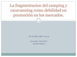 La fragmentacion del camping y
caravanning como debilidad en
  promoción en los mercados.




         FUTURCAMP 2012

          DAVID VICENT
           @DAVID20
 