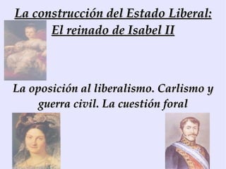 La construcción del Estado Liberal: El reinado de Isabel II La oposición al liberalismo. Carlismo y guerra civil. La cuestión foral 
