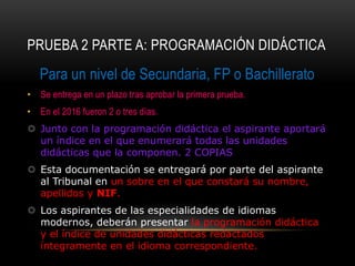 PRUEBA 2 PARTE A: PROGRAMACIÓN DIDÁCTICA
Para un nivel de Secundaria, FP o Bachillerato
• Se entrega en un plazo tras aprobar la primera prueba.
• En el 2016 fueron 2 o tres días.
 Junto con la programación didáctica el aspirante aportará
un índice en el que enumerará todas las unidades
didácticas que la componen. 2 COPIAS
 Esta documentación se entregará por parte del aspirante
al Tribunal en un sobre en el que constará su nombre,
apellidos y NIF.
 Los aspirantes de las especialidades de idiomas
modernos, deberán presentar la programación didáctica
y el índice de unidades didácticas redactados
íntegramente en el idioma correspondiente.
 