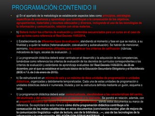 PROGRAMACIÓN:CONTENIDO II
• g) En el apartado de la metodología se establecerán aspectos tales como principios, estrategias
específicas de enseñanza y aprendizaje que contribuyan a la consecución de los objetivos,
agrupamientos, materiales y recursos adecuados y diversos, incluyendo el uso de las tecnologías de
la información y comunicación, relación con otras materias…
• h) Deberá incluir los criterios de evaluación y contenidos secuenciados para un curso en el caso de
que se tome como referencia el Real Decreto 1105/2014.
• i) Establecimiento de diferentes tipos de evaluación, atendiendo al momento y fase en que se realiza, a su
finalidad y a quién la realiza (heteroevaluación, coevaluación y autoevaluación). Se habrán de mencionar,
asimismo, los procedimientos utilizados para establecer los criterios de calificación (rúbricas,
indicadores de logro, escalas de evaluación…).
• j) La programación didáctica deberá estar centrada en el desarrollo y la adquisición de las competencias,
tomándose como referencia los criterios de evaluación de los decretos de currículos correspondientes o los
criterios de evaluación y estándares de aprendizaje evaluables del Real Decreto 1105/2014, de 26 de
diciembre, por el que se establece el currículo básico de la Educación Secundaria Obligatoria y el Bachillerato
(BOE n.º 3, de 3 de enero de 2015).
• k) Se estructurará en un mínimo de seis y un máximo de doce unidades de programación o unidades
didácticas, organizadas y debidamente temporalizadas. Cada una de estas unidades de programación o
unidades didácticas deberá ir numerada, titulada y con su estructura definida mediante un guión, esquema o
tabla.
• l) La programación didáctica deberá estar contextualizada, atendiéndose a las características del centro,
del alumnado y del entorno escogido por el aspirante o la aspirante. Se pondrá en relación, además, con
el proyecto educativo del centro y la programación general anual, siendo estos documentos su marco de
referencia. Se explicitará de esta manera cómo dicha programación didáctica contribuye a la
consecución de las metas establecidas en estos documentos (convivencia escolar, plan de mejora de
la comunicación lingüística —plan de lectura, uso de la biblioteca…—, uso de las tecnologías de la
 