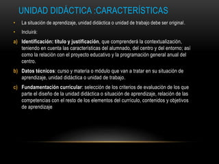 UNIDAD DIDÁCTICA :CARACTERÍSTICAS
• La situación de aprendizaje, unidad didáctica o unidad de trabajo debe ser original.
• Incluirá:
a) Identificación: título y justificación, que comprenderá la contextualización,
teniendo en cuenta las características del alumnado, del centro y del entorno; así
como la relación con el proyecto educativo y la programación general anual del
centro.
b) Datos técnicos: curso y materia o módulo que van a tratar en su situación de
aprendizaje, unidad didáctica o unidad de trabajo.
c) Fundamentación curricular: selección de los criterios de evaluación de los que
parte el diseño de la unidad didáctica o situación de aprendizaje, relación de las
competencias con el resto de los elementos del currículo, contenidos y objetivos
de aprendizaje
 
