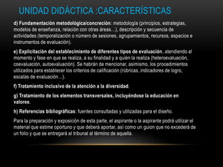 UNIDAD DIDÁCTICA :CARACTERÍSTICAS
d) Fundamentación metodológica/concreción: metodología (principios, estrategias,
modelos de enseñanza, relación con otras áreas…), descripción y secuencia de
actividades (temporalización o número de sesiones, agrupamientos, recursos, espacios e
instrumentos de evaluación).
e) Explicitación del establecimiento de diferentes tipos de evaluación, atendiendo al
momento y fase en que se realiza, a su finalidad y a quién la realiza (heteroevaluación,
coevaluación, autoevaluación). Se habrán de mencionar, asimismo, los procedimientos
utilizados para establecer los criterios de calificación (rúbricas, indicadores de logro,
escalas de evaluación…).
f) Tratamiento inclusivo de la atención a la diversidad.
g) Tratamiento de los elementos transversales, incluyéndose la educación en
valores.
h) Referencias bibliográficas: fuentes consultadas y utilizadas para el diseño.
Para la preparación y exposición de esta parte, el aspirante o la aspirante podrá utilizar el
material que estime oportuno y que deberá aportar, así como un guion que no excederá de
un folio y que se entregará al tribunal al término de aquella.
 