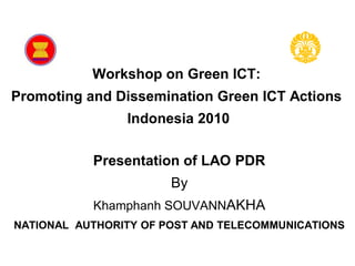 Workshop on Green ICT:
           Promoting and Dissemination Green ICT Actions
                             Indonesia
                               2010


           Workshop on Green ICT:
Promoting and Dissemination Green ICT Actions
                   Indonesia 2010

            Presentation of LAO PDR
                              By
            Khamphanh SOUVANNAKHA
NATIONAL AUTHORITY OF POST AND TELECOMMUNICATIONS
 