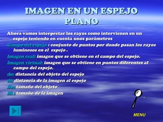 IMAGEN EN UN ESPEJO PLANO Ahora vamos interpretar los rayos como intervienen en un espejo teniendo en cuenta unos parámetros  Campo del espejo   : conjunto de puntos por donde pasan los rayos luminosos en el  espejo  . Imagen real:   imagen que se obtiene en el campo del espejo. Imagen virtual:  imagen que se obtiene en puntos diferentes al campo del espejo. do:  distancia del objeto del espejo di:  distancia de la imagen al espejo Ho:  tamaño del objeto Hi :  tamaño de la imagen MENU 