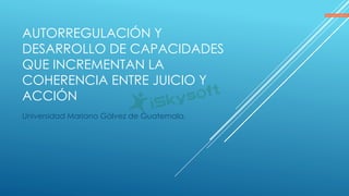 AUTORREGULACIÓN Y
DESARROLLO DE CAPACIDADES
QUE INCREMENTAN LA
COHERENCIA ENTRE JUICIO Y
ACCIÓN
Universidad Mariano Gálvez de Guatemala.
 