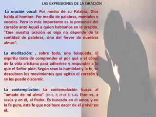 LAS EXPRESIONES DE LA ORACIÓN
La oración vocal: Por medio de su Palabra, Dios
habla al hombre. Por medio de palabras, mentales o
vocales. Pero lo más importante es la presencia del
corazón ante Aquél a quien hablamos en la oración.
"Que nuestra oración se oiga no depende de la
cantidad de palabras, sino del fervor de nuestras
almas”.

La meditación: , sobre todo, una búsqueda. El
espíritu trata de comprender el por qué y el cómo
de la vida cristiana para adherirse y responder a lo
que el Señor pide. Según sean la humildad y la fe, se
descubren los movimientos que agitan el corazón y
se les puede discernir.

La contemplación: La contemplación busca al
"amado de mi alma" (Ct 1, 7; cf Ct 3, 1-4). Esto es, a
Jesús y en él, al Padre. Es buscado en el amor, y en
la fe pura, esta fe que nos hace nacer de él y vivir en
él.
 