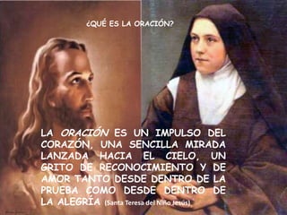 ¿QUÉ ES LA ORACIÓN?




LA ORACIÓN ES UN IMPULSO DEL
CORAZÓN, UNA SENCILLA MIRADA
LANZADA HACIA EL CIELO, UN
GRITO DE RECONOCIMIENTO Y DE
AMOR TANTO DESDE DENTRO DE LA
PRUEBA COMO DESDE DENTRO DE
LA ALEGRÍA (Santa Teresa del Niño Jesús)
 