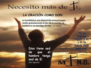 LA ORACIÓN COMO DON
La humildad es una disposición necesaria para
recibir gratuitamente el don de la oración: el
hombre es un mendigo de Dios (San Agustín)


                                                    "Tú le
                                                   habrías
                                                 rogado a él,
                                                    y él te
                                                 habría dado
      Dios tiene sed                              agua viva“
      de    que    el                               (Jn 4, 10)

      hombre tenga
      sed de El
      (San Agustín)
 