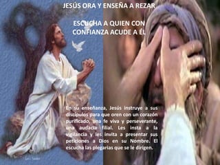 JESÚS ORA Y ENSEÑA A REZAR

  ESCUCHA A QUIEN CON
  CONFIANZA ACUDE A ÉL




En su enseñanza, Jesús instruye a sus
discípulos para que oren con un corazón
purificado, una fe viva y perseverante,
una audacia filial. Les insta a la
vigilancia y les invita a presentar sus
peticiones a Dios en su Nombre. El
escucha las plegarias que se le dirigen.
 