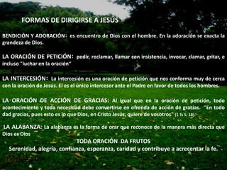 FORMAS DE DIRIGIRSE A JESÚS

BENDICIÓN Y ADORACIÓN: es encuentro de Dios con el hombre. En la adoración se exacta la
grandeza de Dios.

LA ORACIÓN DE PETICIÓN: pedir, reclamar, llamar con insistencia, invocar, clamar, gritar, e
incluso "luchar en la oración“

LA INTERCESIÓN: La intercesión es una oración de petición que nos conforma muy de cerca
con la oración de Jesús. El es el único intercesor ante el Padre en favor de todos los hombres.

LA ORACIÓN DE ACCIÓN DE GRACIAS: Al igual que en la oración de petición, todo
acontecimiento y toda necesidad debe convertirse en ofrenda de acción de gracias. "En todo
dad gracias, pues esto es lo que Dios, en Cristo Jesús, quiere de vosotros" (1 Ts 5, 18).

LA ALABANZA: La alabanza es la forma de orar que reconoce de la manera más directa que
Dios es Dios.
                            TODA ORACIÓN DA FRUTOS
  Serenidad, alegría, confianza, esperanza, caridad y contribuye a acrecentar la fe.
 