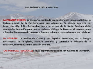 LAS FUENTES DE LA ORACIÓN




LA PALABRA DE DIOS: La Iglesia "recomienda insistentemente todos sus fieles... la
lectura asidua de la Escritura para que adquieran 'la ciencia suprema de
Jesucristo' (Flp 3,8)... Recuerden que a la lectura de la Santa Escritura debe
acompañar la oración para que se realice el diálogo de Dios con el hombre, pues
a Dios hablamos cuando oramos, a Dios escuchamos cuando leemos sus palabras.

LA LITURGIA: La misión de Cristo y del Espíritu Santo que, en la liturgia
sacramental de la Iglesia, anuncia, actualiza y comunica el Misterio de la
salvación, se continúa en el corazón que ora.

LAS VIRTUDES TEOLOGALES: la fe, esperanza y caridad son fuentes de la oración.
 