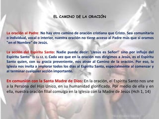 EL CAMINO DE LA ORACIÓN



La oración al Padre: No hay otro camino de oración cristiana que Cristo. Sea comunitaria
o individual, vocal o interior, nuestra oración no tiene acceso al Padre más que si oramos
"en el Nombre" de Jesús.

La acción del Espíritu Santo: Nadie puede decir: '¡Jesús es Señor!' sino por influjo del
Espíritu Santo" (1 Co 12, 3). Cada vez que en la oración nos dirigimos a Jesús, es el Espíritu
Santo quien, con su gracia preveniente, nos atrae al Camino de la oración. Por eso, la
Iglesia nos invita a implorar todos los días al Espíritu Santo, especialmente al comenzar y
al terminar cualquier acción importante.

En comunión con la Santa Madre de Dios: En la oración, el Espíritu Santo nos une
a la Persona del Hijo Unico, en su humanidad glorificada. Por medio de ella y en
ella, nuestra oración filial comulga en la Iglesia con la Madre de Jesús (Hch 1, 14)
 