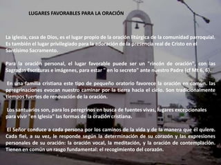 LUGARES FAVORABLES PARA LA ORACIÓN



La iglesia, casa de Dios, es el lugar propio de la oración litúrgica de la comunidad parroquial.
Es también el lugar privilegiado para la adoración de la presencia real de Cristo en el
Santísimo Sacramento.

Para la oración personal, el lugar favorable puede ser un "rincón de oración", con las
Sagradas Escrituras e imágenes, para estar " en lo secreto" ante nuestro Padre (cf Mt 6, 6).

 En una familia cristiana este tipo de pequeño oratorio favorece la oración en común. las
peregrinaciones evocan nuestro caminar por la tierra hacia el cielo. Son tradicionalmente
tiempos fuertes de renovación de la oración.

Los santuarios son, para los peregrinos en busca de fuentes vivas, lugares excepcionales
para vivir "en Iglesia" las formas de la oración cristiana.

El Señor conduce a cada persona por los caminos de la vida y de la manera que él quiere.
Cada fiel, a su vez, le responde según la determinación de su corazón y las expresiones
personales de su oración: la oración vocal, la meditación, y la oración de contemplación.
Tienen en común un rasgo fundamental: el recogimiento del corazón.
 