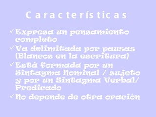 C a r a c t e r ís t ic a s
Expresa un pensamiento
completo
Va delimitada por pausas
(Blancos en la escritura)
Está formada por un
Sintagma Nominal / sujeto
y por un Sintagma Verbal/
Predicado
No depende de otra oración
