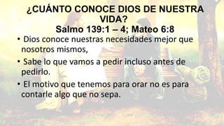 ¿CUÁNTO CONOCE DIOS DE NUESTRA
VIDA?
Salmo 139:1 – 4; Mateo 6:8
• Dios conoce nuestras necesidades mejor que
nosotros mismos,
• Sabe lo que vamos a pedir incluso antes de
pedirlo.
• El motivo que tenemos para orar no es para
contarle algo que no sepa.

 