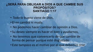 ¿SERÁ PARA OBLIGAR A DIOS A QUE CAMBIE SUS
PROPÓSITOS?
SANTIAGO 1:17

• Todo lo bueno viene de Dios,
• El no cambia ni muda.
• No podemos hacer cambiar de opinión a Dios.
• Su deseo siempre es hacer el bien y ayudarnos,
• No tenemos que convencerlo de que cambie de
forma de pensar porque esté disgustado.
• Este tampoco es el motivo por el que debemos orar.

 