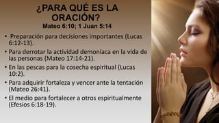 ¿PARA QUÉ ES LA
ORACIÓN?
Mateo 6:10; 1 Juan 5:14

• Preparación para decisiones importantes (Lucas
6:12-13).
• Para derrotar la actividad demoníaca en la vida de
las personas (Mateo 17:14-21).
• En las pescas para la cosecha espiritual (Lucas
10:2).
• Para adquirir fortaleza y vencer ante la tentación
(Mateo 26:41).
• El medio para fortalecer a otros espiritualmente
(Efesios 6:18-19).

 