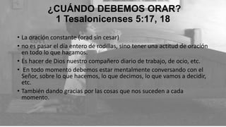 ¿CUÁNDO DEBEMOS ORAR?
1 Tesalonicenses 5:17, 18
• La oración constante (orad sin cesar)
• no es pasar el día entero de rodillas, sino tener una actitud de oración
en todo lo que hagamos.
• Es hacer de Dios nuestro compañero diario de trabajo, de ocio, etc.
• En todo momento debemos estar mentalmente conversando con el
Señor, sobre lo que hacemos, lo que decimos, lo que vamos a decidir,
etc.
• También dando gracias por las cosas que nos suceden a cada
momento.

 