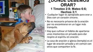 ¿DÓNDE DEBEMOS
ORAR?
1 Timoteo 2:8; Mateo 6:6;
Hechos 3:1

• Cualquier lugar es apropiado para orar a
Dios con un corazón sincero.
• No es necesario privarse de la oración
por no encontrarse en un lugar más
tranquilo.
• Hay que cultivar el hábito de apartarse
unos momentos en privado para dar
respiro al espíritu en oración.
• La casa de oración o iglesia (templo) es el
lugar de oración privada y en común con
otros que comparten la fe.

 