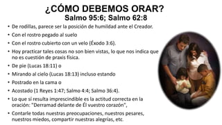 ¿CÓMO DEBEMOS ORAR?
Salmo 95:6; Salmo 62:8
• De rodillas, parece ser la posición de humildad ante el Creador.

• Con el rostro pegado al suelo
• Con el rostro cubierto con un velo (Éxodo 3:6).
• Hoy practicar tales cosas no son bien vistas, lo que nos indica que
no es cuestión de praxis física.
• De pie (Lucas 18:11) o
• Mirando al cielo (Lucas 18:13) incluso estando
• Postrado en la cama o
• Acostado (1 Reyes 1:47; Salmo 4:4; Salmo 36:4).
• Lo que sí resulta imprescindible es la actitud correcta en la
oración: "Derramad delante de Él vuestro corazón",
• Contarle todas nuestras preocupaciones, nuestros pesares,
nuestros miedos, compartir nuestras alegrías, etc.

 