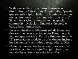 





Se da por sentado que todos los que son
discípulos de Cristo oran. Alguien dijo, “puede
que sea más rápido hallar un hombre vivo que
no respire que a un cristiano vivo que no ore”.
Si no hay oración, entonces no hay gracia,
comunión, revelación. Una relación crece en
base a la comunicación.
En este párrafo (v. 6-8) Jesús señala la manera
de orar que no es aceptable por Dios, luego la
manera que agrada al Padre y finalmente (v. 913) presenta un modelo de oración que incluye
los elementos y actitudes que agradan a Dios.
No tenía que mandarles a orar, pues era una
práctica común de los judíos. pero tuvo que
mandarles a no orar como los hipócritas.

 