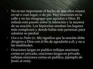 





No es tan importante el hecho de que ellos orasen
en tal o cual lugar, o de pie. Hay oraciones en la
calle y en las sinagogas que agradan a Dios. El
énfasis está puesto sobre la intención y la manera
de su oración. Los hipócritas amaban los lugares
más conspicuos y donde había más personas para
admirar su piedad
Ora a tu Padre (v. 6b) significa que la oración debe
dirigirse a Dios con el fin de agradarlo a él, y no a
las multitudes.
Oraciones largas en publico reflejan oraciones
cortas en privado, oraciones largas en privado
reflejan oraciones cortas en publico, (ejemplo de
Jesús al orar).

 