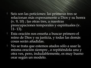 





Seis son las peticiones: las primeras tres se
relacionan más expresamente a Dios y su honra
(v. 9, 10) ; las otras tres, a nuestras
preocupaciones temporales y espirituales (v.
11- 13).
Esta oración nos enseña a buscar primero el
reino de Dios y su justicia, y todas las demás
cosas serán añadidas.
No se trata que estemos atados sólo a usar la
misma oración siempre , o repitiéndola una y
otra ves, pero, indudablemente, es muy bueno
orar según un modelo.

 