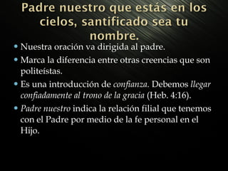  Nuestra

oración va dirigida al padre.
 Marca la diferencia entre otras creencias que son
politeístas.
 Es una introducción de confianza. Debemos llegar
confiadamente al trono de la gracia (Heb. 4:16).
 Padre nuestro indica la relación filial que tenemos
con el Padre por medio de la fe personal en el
Hijo.

 