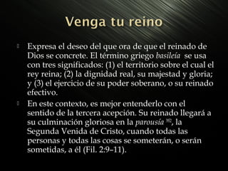 



Expresa el deseo del que ora de que el reinado de
Dios se concrete. El término griego basileía se usa
con tres significados: (1) el territorio sobre el cual el
rey reina; (2) la dignidad real, su majestad y gloria;
y (3) el ejercicio de su poder soberano, o su reinado
efectivo.
En este contexto, es mejor entenderlo con el
sentido de la tercera acepción. Su reinado llegará a
su culminación gloriosa en la parousía 3952, la
Segunda Venida de Cristo, cuando todas las
personas y todas las cosas se someterán, o serán
sometidas, a él (Fil. 2:9–11).

 