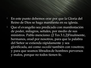 



En este punto debemos orar por que la Gloria del
Reino de Dios se haga manifiesta en su iglesia.
Que el evangelio sea predicado con manifestación
de poder, milagros, señales, por medio de sus
ministros. Pablo menciono: (2 Tes 3.1,2)Finalmente,
hermanos, orad por nosotros, para que la palabra
del Señor se extienda rápidamente y sea
glorificada, así como sucedió también con vosotros;
y para que seamos librados de hombres perversos
y malos, porque no todos tienen fe.

 