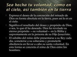 





Expresa el deseo de la concreción del reinado de
Dios en forma absoluta en la tierra, pues así lo es en
el cielo.
Significa el resultado del deseo y propósito de Dios,
o sea, lo que él ha deseado. Dios ha revelado su
eterno propósito —su voluntad— en la Biblia y
supremamente en la persona de su Hijo Jesucristo.
El súbdito del reino debe presentarse a su Rey cada
día, someterse a su soberanía y prometerle
obediencia en llevar a cabo su santa voluntad. En
esta forma se concreta el reino de Dios entre los
hombres.

 