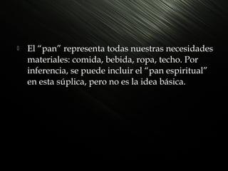 

El “pan” representa todas nuestras necesidades
materiales: comida, bebida, ropa, techo. Por
inferencia, se puede incluir el “pan espiritual”
en esta súplica, pero no es la idea básica.

 
