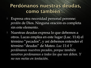 



Expresa otra necesidad personal perenne:
perdón de Dios. Ninguna oración es completa
sin este elemento.
Nuestras deudas expresa lo que debemos a
otros. Lucas emplea en este lugar (Luc. 11:4) el
término “pecados”, y así debemos entender el
término “deudas” de Mateo. Luc 11:4 Y
perdónanos nuestros pecados, porque también
nosotros perdonamos a todos los que nos deben. Y
no nos metas en tentación.

 