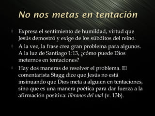 





Expresa el sentimiento de humildad, virtud que
Jesús demostró y exige de los súbditos del reino.
A la vez, la frase crea gran problema para algunos.
A la luz de Santiago 1:13, ¿cómo puede Dios
meternos en tentaciones?
Hay dos maneras de resolver el problema. El
comentarista Stagg dice que Jesús no está
insinuando que Dios meta a alguien en tentaciones,
sino que es una manera poética para dar fuerza a la
afirmación positiva: líbranos del mal (v. 13b).

 
