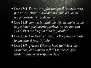  Luc

18:4 Durante algún tiempo él se negó, pero
por fin concluyó: “Aunque no temo a Dios ni
tengo consideración de nadie,
 Luc 18:5 como esta viuda no deja de molestarme,
voy a tener que hacerle justicia, no sea que con
sus visitas me haga la vida imposible.”
 Luc 18:6 Continuó el Señor: «Tengan en cuenta
lo que dijo el juez injusto.
 Luc 18:7 ¿Acaso Dios no hará justicia a sus
escogidos, que claman a él día y noche? ¿Se
tardará mucho en responderles?

 
