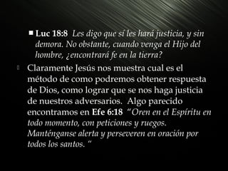  Luc



18:8 Les digo que sí les hará justicia, y sin
demora. No obstante, cuando venga el Hijo del
hombre, ¿encontrará fe en la tierra?
Claramente Jesús nos muestra cual es el
método de como podremos obtener respuesta
de Dios, como lograr que se nos haga justicia
de nuestros adversarios. Algo parecido
encontramos en Efe 6:18 “Oren en el Espíritu en
todo momento, con peticiones y ruegos.
Manténganse alerta y perseveren en oración por
todos los santos. “

 