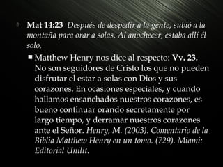 

Mat 14:23 Después de despedir a la gente, subió a la
montaña para orar a solas. Al anochecer, estaba allí él
solo,
 Matthew Henry nos dice al respecto: Vv. 23.
No son seguidores de Cristo los que no pueden
disfrutar el estar a solas con Dios y sus
corazones. En ocasiones especiales, y cuando
hallamos ensanchados nuestros corazones, es
bueno continuar orando secretamente por
largo tiempo, y derramar nuestros corazones
ante el Señor. Henry, M. (2003). Comentario de la
Biblia Matthew Henry en un tomo. (729). Miami:
Editorial Unilit.

 