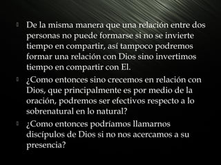 





De la misma manera que una relación entre dos
personas no puede formarse si no se invierte
tiempo en compartir, así tampoco podremos
formar una relación con Dios sino invertimos
tiempo en compartir con El.
¿Como entonces sino crecemos en relación con
Dios, que principalmente es por medio de la
oración, podremos ser efectivos respecto a lo
sobrenatural en lo natural?
¿Como entonces podríamos llamarnos
discípulos de Dios si no nos acercamos a su
presencia?

 